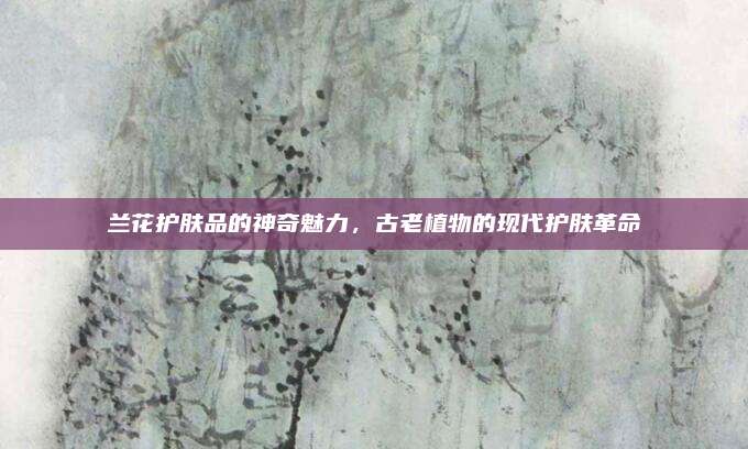 兰花护肤品的神奇魅力，古老植物的现代护肤革命
