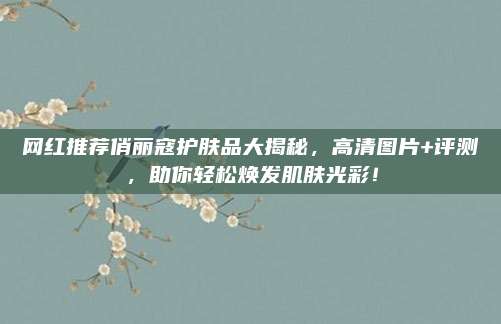 网红推荐俏丽寇护肤品大揭秘，高清图片+评测，助你轻松焕发肌肤光彩！