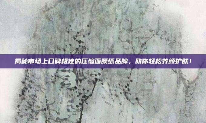 揭秘市场上口碑极佳的压缩面膜纸品牌，助你轻松养颜护肤！