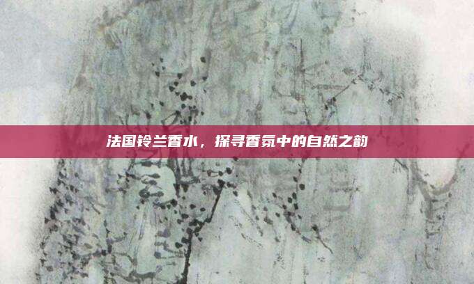 法国铃兰香水，探寻香氛中的自然之韵