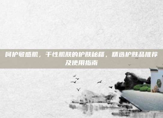 呵护敏感肌,干性肌肤的护肤秘籍,精选护肤品推荐及使用指南