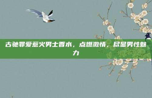 古驰罪爱惹火男士香水,点燃激情,尽显男性魅力