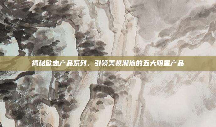 揭秘欧惠产品系列,引领美妆潮流的五大明星产品