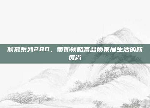 倾慕系列280,带你领略高品质家居生活的新风尚