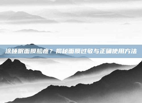 涂睡眠面膜脸疼?揭秘面膜过敏与正确使用方法