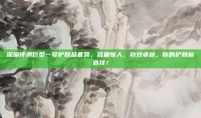 深度评测巨型一号护肤品套装,容量惊人,功效卓越,你的护肤新选择!