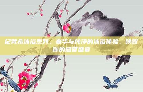 纪梵希沐浴系列，奢华与纯净的沐浴体验，唤醒你的感官盛宴