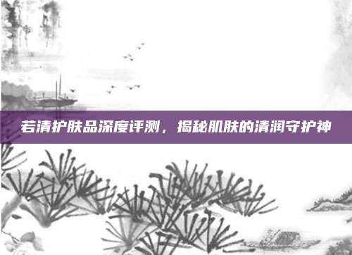 若清护肤品深度评测，揭秘肌肤的清润守护神