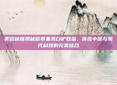 美容秘籍揭秘佰草集美白护肤品，传统中医与现代科技的完美结合