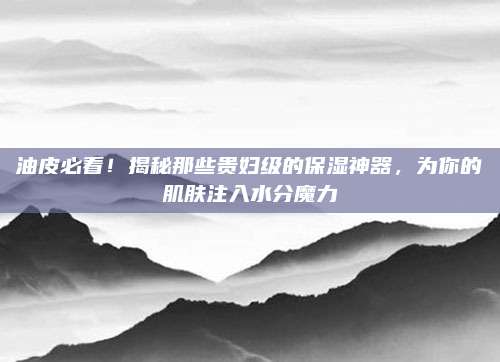 油皮必看！揭秘那些贵妇级的保湿神器，为你的肌肤注入水分魔力