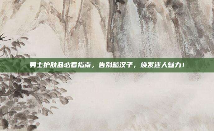 男士护肤品必看指南，告别糙汉子，焕发迷人魅力！