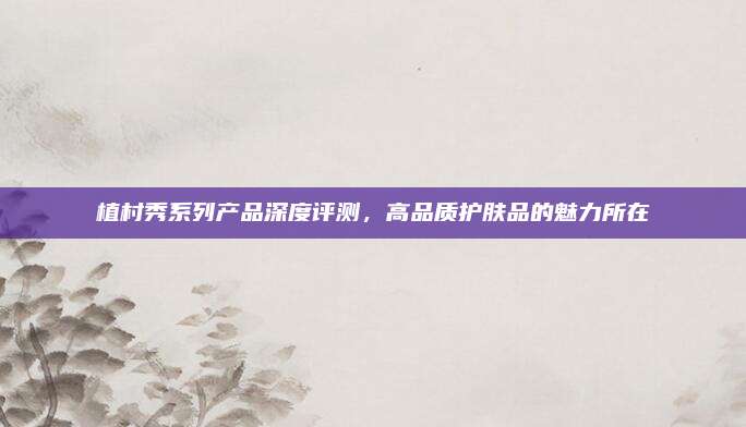 植村秀系列产品深度评测,高品质护肤品的魅力所在