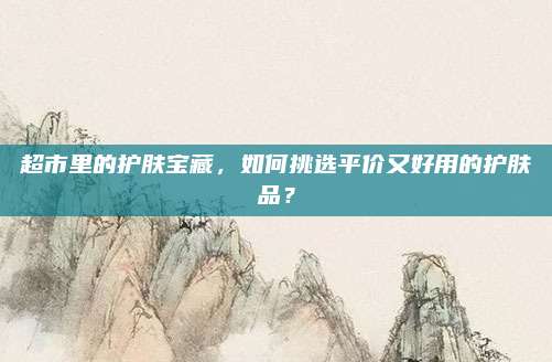 超市里的护肤宝藏，如何挑选平价又好用的护肤品？