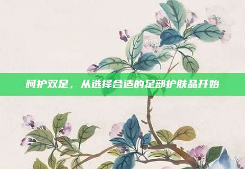 呵护双足，从选择合适的足部护肤品开始
