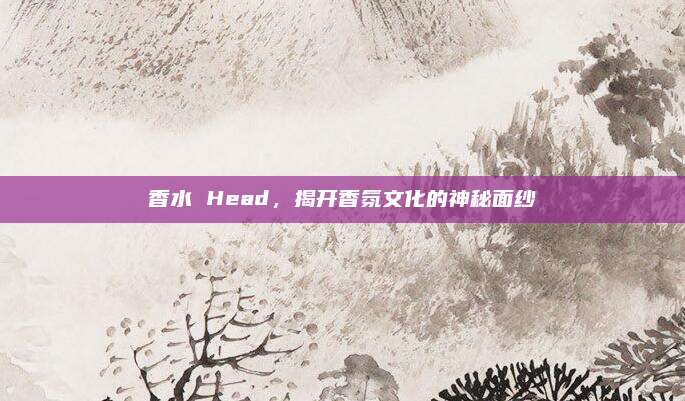 香水 Head,揭开香氛文化的神秘面纱