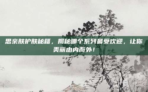 思亲肤护肤秘籍,揭秘哪个系列最受欢迎,让你美丽由内而外!