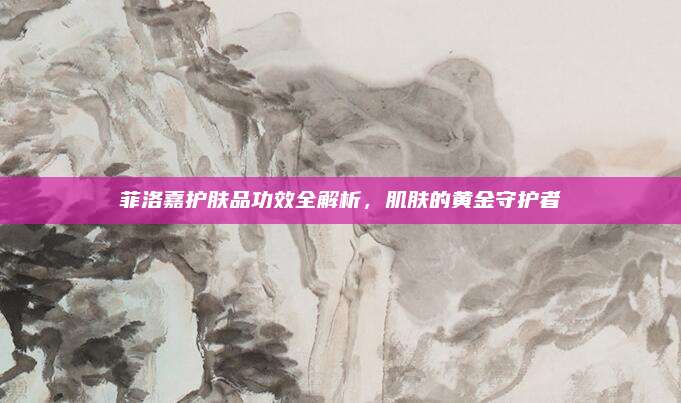 菲洛嘉护肤品功效全解析,肌肤的黄金守护者