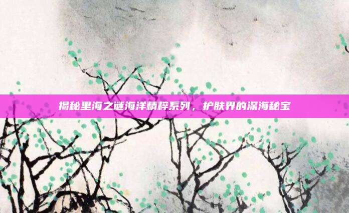 揭秘里海之谜海洋精粹系列,护肤界的深海秘宝