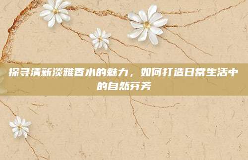 探寻清新淡雅香水的魅力,如何打造日常生活中的自然芬芳