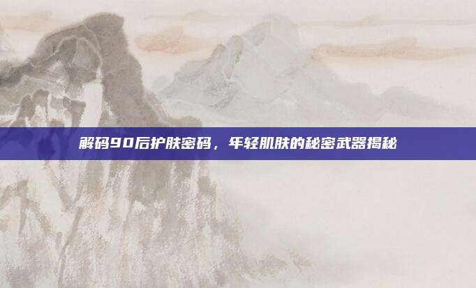 解码90后护肤密码,年轻肌肤的秘密武器揭秘