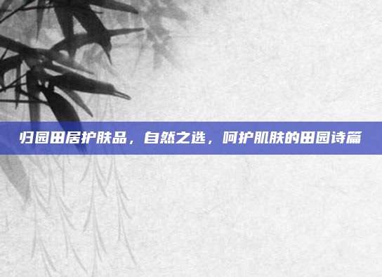 归园田居护肤品,自然之选,呵护肌肤的田园诗篇