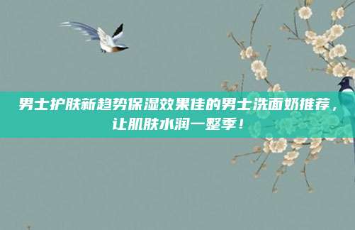 男士护肤新趋势保湿效果佳的男士洗面奶推荐,让肌肤水润一整季!