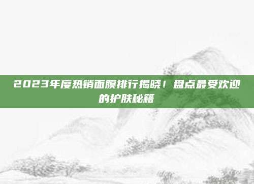 2023年度热销面膜排行揭晓！盘点最受欢迎的护肤秘籍