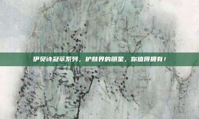 伊贝诗凝萃系列，护肤界的明星，你值得拥有！