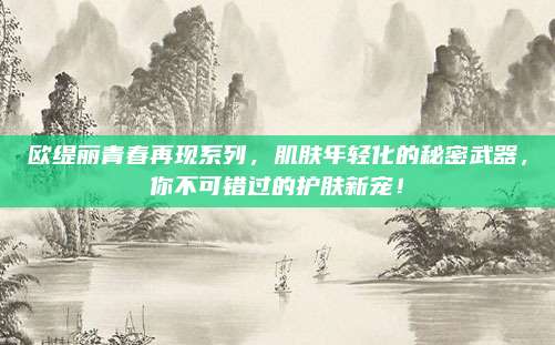 欧缇丽青春再现系列，肌肤年轻化的秘密武器，你不可错过的护肤新宠！