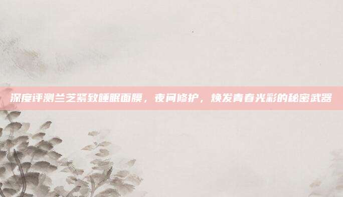 深度评测兰芝紧致睡眠面膜，夜间修护，焕发青春光彩的秘密武器