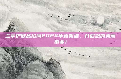 兰亭护肤品招商2024年新机遇，开启您的美丽事业！