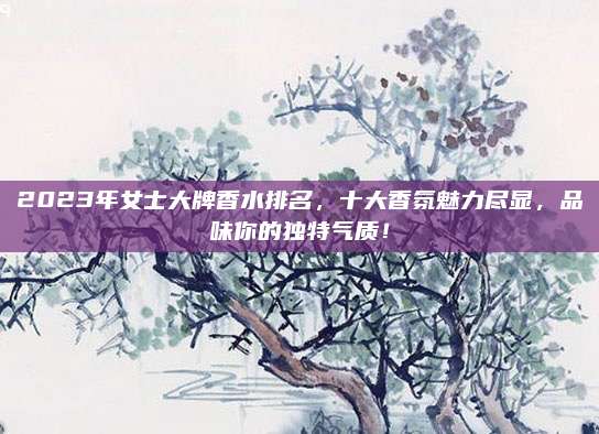 2023年女士大牌香水排名，十大香氛魅力尽显，品味你的独特气质！