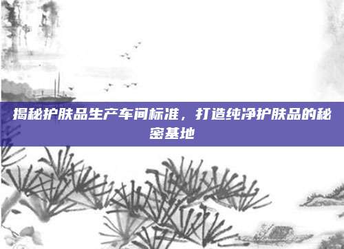 揭秘护肤品生产车间标准，打造纯净护肤品的秘密基地