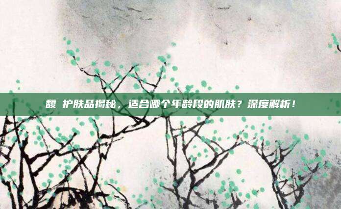 馥珮护肤品揭秘，适合哪个年龄段的肌肤？深度解析！