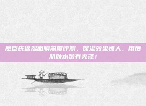 屈臣氏保湿面膜深度评测，保湿效果惊人，用后肌肤水嫩有光泽！