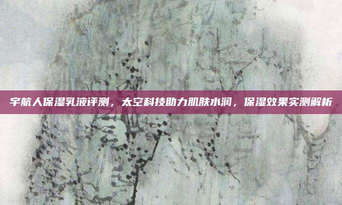 宇航人保湿乳液评测，太空科技助力肌肤水润，保湿效果实测解析