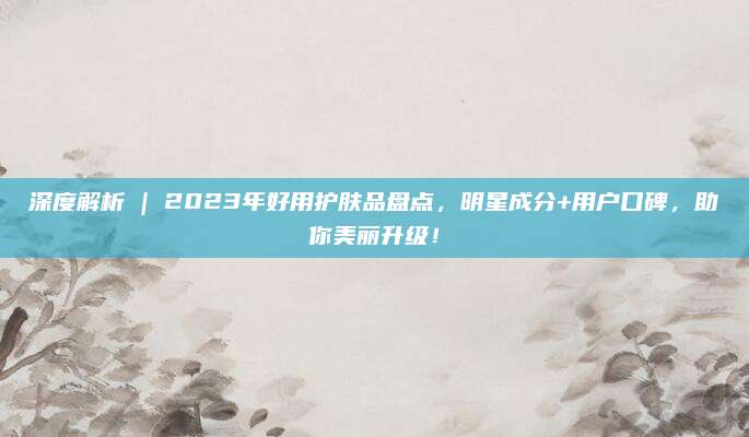 深度解析 | 2023年好用护肤品盘点，明星成分+用户口碑，助你美丽升级！
