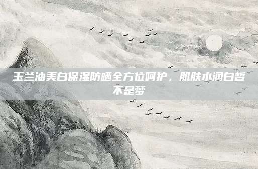 玉兰油美白保湿防晒全方位呵护,肌肤水润白皙不是梦