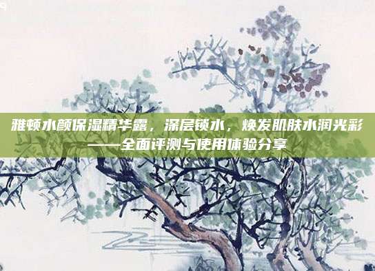 雅顿水颜保湿精华露,深层锁水,焕发肌肤水润光彩——全面评测与使用体验分享