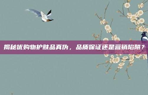揭秘优购物护肤品真伪,品质保证还是营销陷阱?
