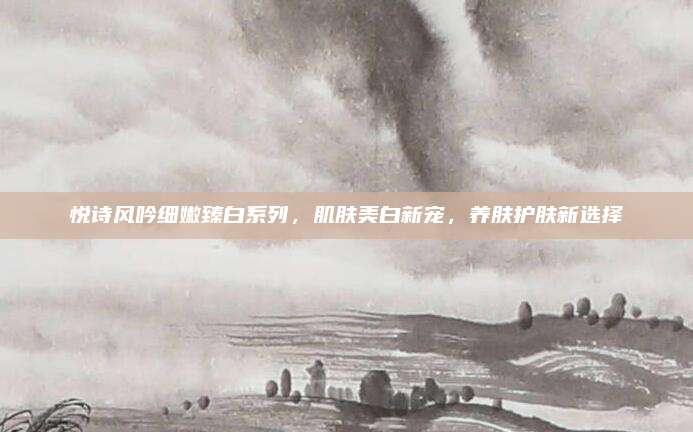 悦诗风吟细嫩臻白系列,肌肤美白新宠,养肤护肤新选择