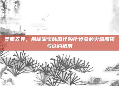 美丽无界，揭秘淘宝韩国代购化妆品的火爆原因与选购指南