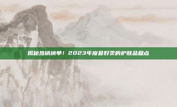 揭秘热销榜单！2023年度最好卖的护肤品盘点