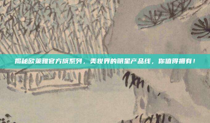 揭秘欧莱雅官方旗系列，美妆界的明星产品线，你值得拥有！