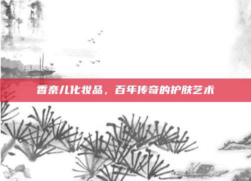 香奈儿化妆品，百年传奇的护肤艺术