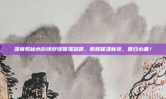 深度揭秘水份缘舒缓保湿凝露，肌肤保湿新宠，夏日必备！