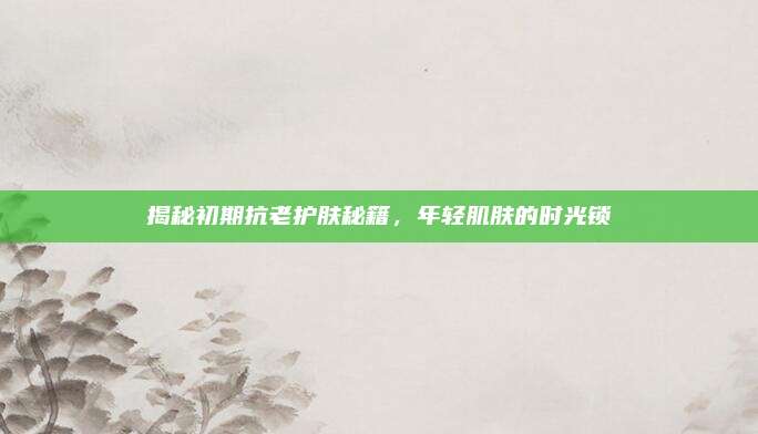 揭秘初期抗老护肤秘籍，年轻肌肤的时光锁