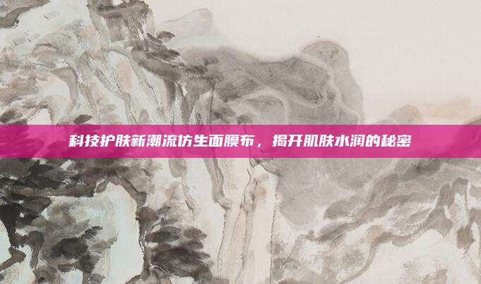 科技护肤新潮流仿生面膜布，揭开肌肤水润的秘密