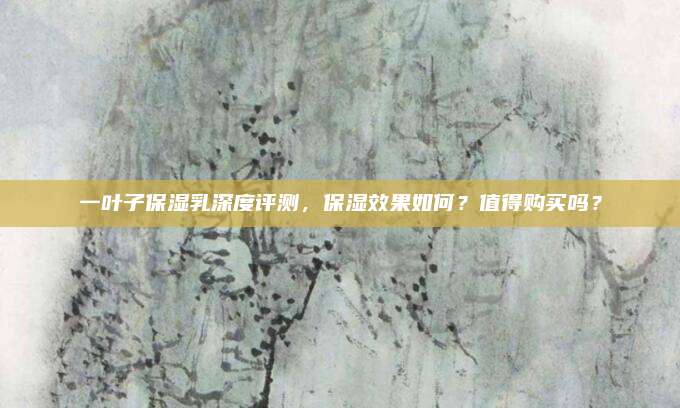一叶子保湿乳深度评测，保湿效果如何？值得购买吗？