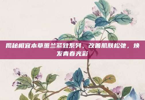 揭秘相宜本草蕙兰紧致系列，改善肌肤松弛，焕发青春光彩